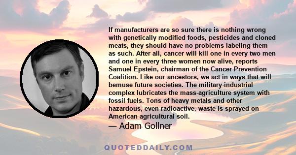 If manufacturers are so sure there is nothing wrong with genetically modified foods, pesticides and cloned meats, they should have no problems labeling them as such. After all, cancer will kill one in every two men and