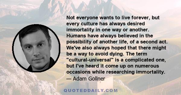 Not everyone wants to live forever, but every culture has always desired immortality in one way or another. Humans have always believed in the possibility of another life, of a second act. We've also always hoped that