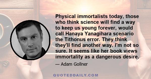 Physical immortalists today, those who think science will find a way to keep us young forever, would call Hanaya Yanagihara scenario the Tithonus error. They think they'll find another way. I'm not so sure. It seems