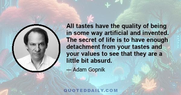 All tastes have the quality of being in some way artificial and invented. The secret of life is to have enough detachment from your tastes and your values to see that they are a little bit absurd.