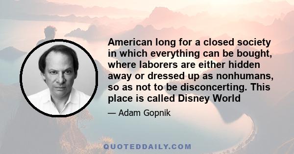 American long for a closed society in which everything can be bought, where laborers are either hidden away or dressed up as nonhumans, so as not to be disconcerting. This place is called Disney World