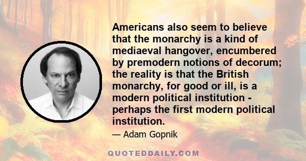 Americans also seem to believe that the monarchy is a kind of mediaeval hangover, encumbered by premodern notions of decorum; the reality is that the British monarchy, for good or ill, is a modern political institution