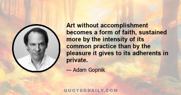 Art without accomplishment becomes a form of faith, sustained more by the intensity of its common practice than by the pleasure it gives to its adherents in private.