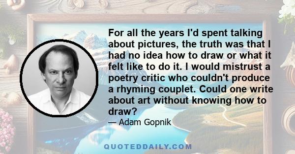 For all the years I'd spent talking about pictures, the truth was that I had no idea how to draw or what it felt like to do it. I would mistrust a poetry critic who couldn't produce a rhyming couplet. Could one write