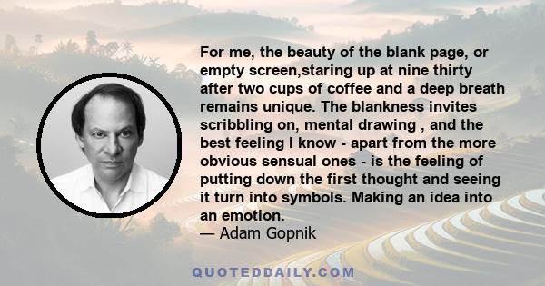 For me, the beauty of the blank page, or empty screen,staring up at nine thirty after two cups of coffee and a deep breath remains unique. The blankness invites scribbling on, mental drawing , and the best feeling I