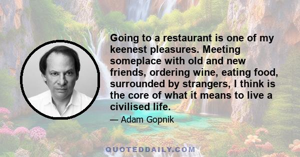 Going to a restaurant is one of my keenest pleasures. Meeting someplace with old and new friends, ordering wine, eating food, surrounded by strangers, I think is the core of what it means to live a civilised life.