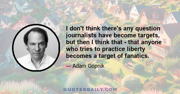 I don't think there's any question journalists have become targets, but then I think that - that anyone who tries to practice liberty becomes a target of fanatics.