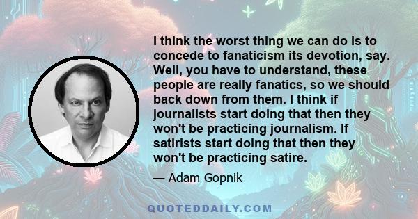 I think the worst thing we can do is to concede to fanaticism its devotion, say. Well, you have to understand, these people are really fanatics, so we should back down from them. I think if journalists start doing that