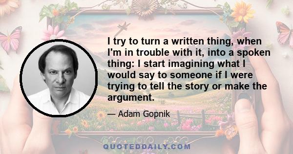 I try to turn a written thing, when I'm in trouble with it, into a spoken thing: I start imagining what I would say to someone if I were trying to tell the story or make the argument.