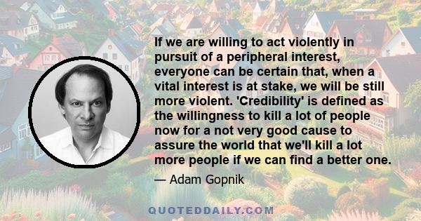 If we are willing to act violently in pursuit of a peripheral interest, everyone can be certain that, when a vital interest is at stake, we will be still more violent. 'Credibility' is defined as the willingness to kill 