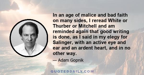 In an age of malice and bad faith on many sides, I reread White or Thurber or Mitchell and am reminded again that good writing is done, as I said in my elegy for Salinger, with an active eye and ear and an ardent heart, 