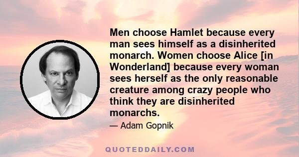 Men choose Hamlet because every man sees himself as a disinherited monarch. Women choose Alice [in Wonderland] because every woman sees herself as the only reasonable creature among crazy people who think they are