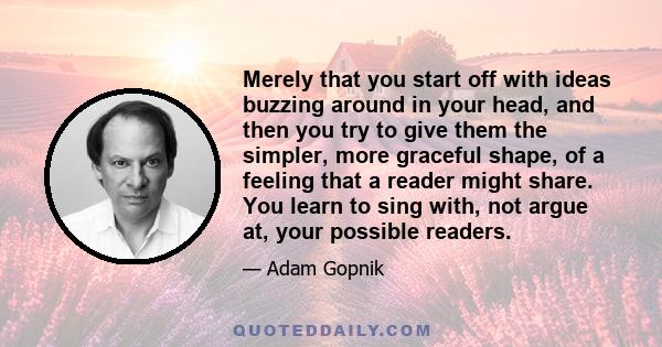 Merely that you start off with ideas buzzing around in your head, and then you try to give them the simpler, more graceful shape, of a feeling that a reader might share. You learn to sing with, not argue at, your