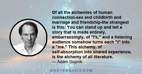 Of all the alchemies of human connection-sex and childbirth and marriage and friendship-the strangest is this: You can stand up and tell a story that is made entirely, embarrassingly, of I's, and a listening audience