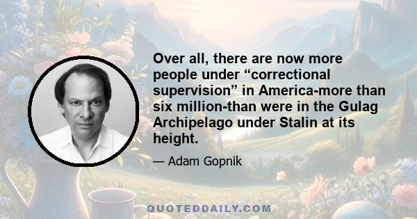 Over all, there are now more people under “correctional supervision” in America-more than six million-than were in the Gulag Archipelago under Stalin at its height.