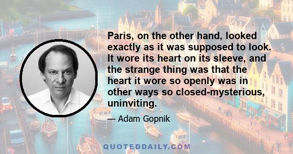 Paris, on the other hand, looked exactly as it was supposed to look. It wore its heart on its sleeve, and the strange thing was that the heart it wore so openly was in other ways so closed-mysterious, uninviting.