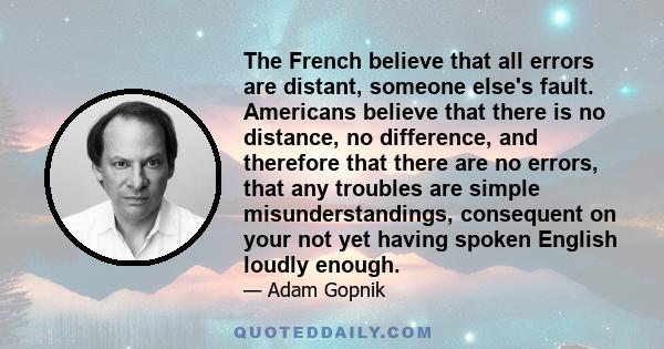 The French believe that all errors are distant, someone else's fault. Americans believe that there is no distance, no difference, and therefore that there are no errors, that any troubles are simple misunderstandings,