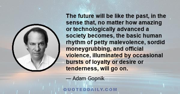 The future will be like the past, in the sense that, no matter how amazing or technologically advanced a society becomes, the basic human rhythm of petty malevolence, sordid moneygrubbing, and official violence,