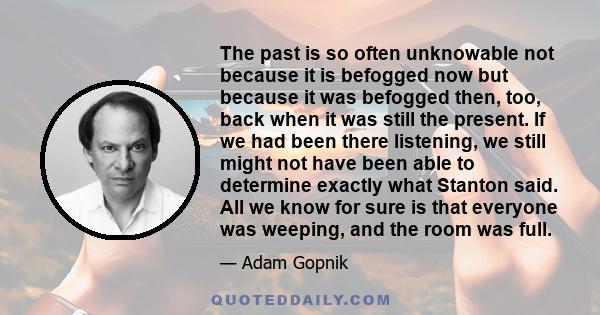 The past is so often unknowable not because it is befogged now but because it was befogged then, too, back when it was still the present. If we had been there listening, we still might not have been able to determine