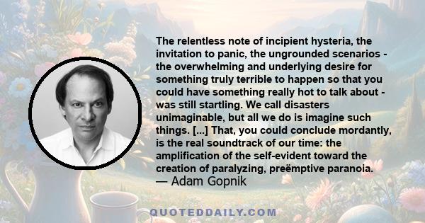 The relentless note of incipient hysteria, the invitation to panic, the ungrounded scenarios - the overwhelming and underlying desire for something truly terrible to happen so that you could have something really hot to 