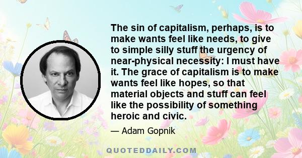 The sin of capitalism, perhaps, is to make wants feel like needs, to give to simple silly stuff the urgency of near-physical necessity: I must have it. The grace of capitalism is to make wants feel like hopes, so that