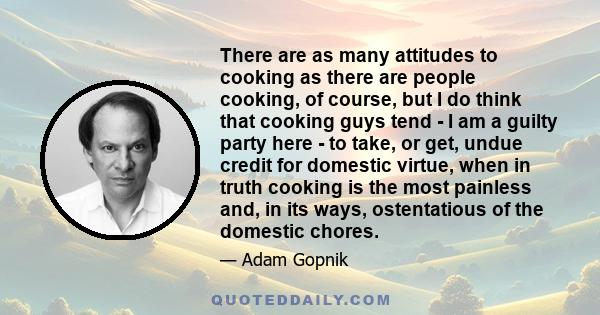 There are as many attitudes to cooking as there are people cooking, of course, but I do think that cooking guys tend - I am a guilty party here - to take, or get, undue credit for domestic virtue, when in truth cooking