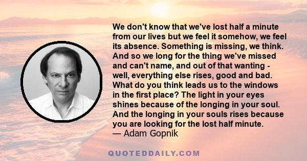 We don't know that we've lost half a minute from our lives but we feel it somehow, we feel its absence. Something is missing, we think. And so we long for the thing we've missed and can't name, and out of that wanting - 