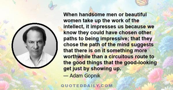 When handsome men or beautiful women take up the work of the intellect, it impresses us because we know they could have chosen other paths to being impressive; that they chose the path of the mind suggests that there is 