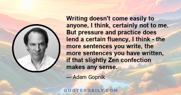 Writing doesn't come easily to anyone, I think, certainly not to me. But pressure and practice does lend a certain fluency, I think - the more sentences you write, the more sentences you have written, if that slightly