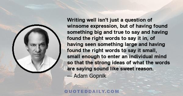 Writing well isn't just a question of winsome expression, but of having found something big and true to say and having found the right words to say it in, of having seen something large and having found the right words