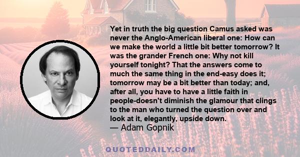 Yet in truth the big question Camus asked was never the Anglo-American liberal one: How can we make the world a little bit better tomorrow? It was the grander French one: Why not kill yourself tonight? That the answers