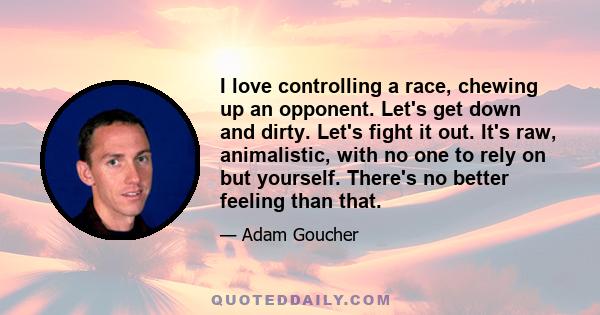 I love controlling a race, chewing up an opponent. Let's get down and dirty. Let's fight it out. It's raw, animalistic, with no one to rely on but yourself. There's no better feeling than that.