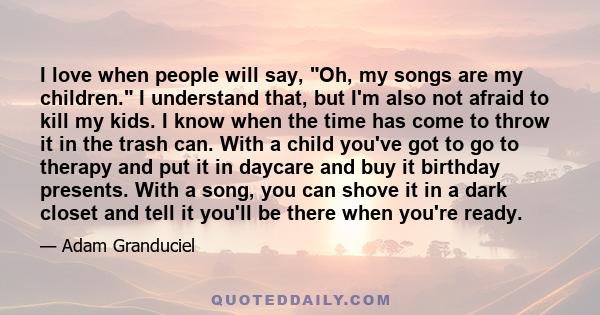 I love when people will say, Oh, my songs are my children. I understand that, but I'm also not afraid to kill my kids. I know when the time has come to throw it in the trash can. With a child you've got to go to therapy 