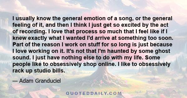 I usually know the general emotion of a song, or the general feeling of it, and then I think I just get so excited by the act of recording. I love that process so much that I feel like if I knew exactly what I wanted