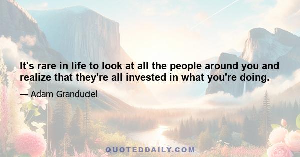 It's rare in life to look at all the people around you and realize that they're all invested in what you're doing.