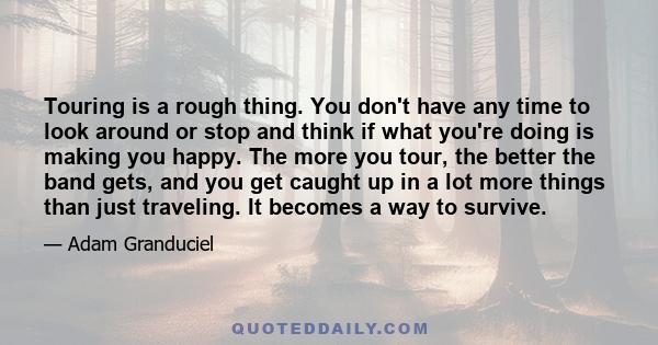 Touring is a rough thing. You don't have any time to look around or stop and think if what you're doing is making you happy. The more you tour, the better the band gets, and you get caught up in a lot more things than