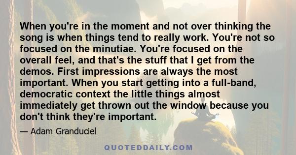 When you're in the moment and not over thinking the song is when things tend to really work. You're not so focused on the minutiae. You're focused on the overall feel, and that's the stuff that I get from the demos.