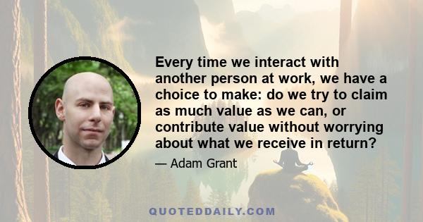 Every time we interact with another person at work, we have a choice to make: do we try to claim as much value as we can, or contribute value without worrying about what we receive in return?