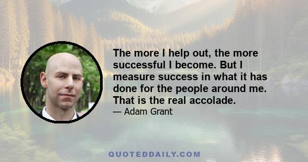 The more I help out, the more successful I become. But I measure success in what it has done for the people around me. That is the real accolade.