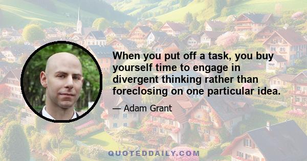 When you put off a task, you buy yourself time to engage in divergent thinking rather than foreclosing on one particular idea.