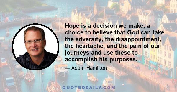 Hope is a decision we make, a choice to believe that God can take the adversity, the disappointment, the heartache, and the pain of our journeys and use these to accomplish his purposes.