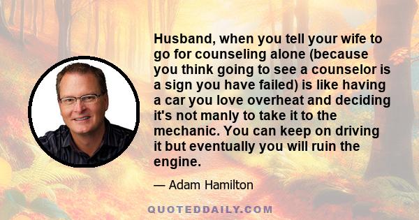 Husband, when you tell your wife to go for counseling alone (because you think going to see a counselor is a sign you have failed) is like having a car you love overheat and deciding it's not manly to take it to the