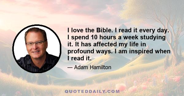 I love the Bible. I read it every day. I spend 10 hours a week studying it. It has affected my life in profound ways. I am inspired when I read it.