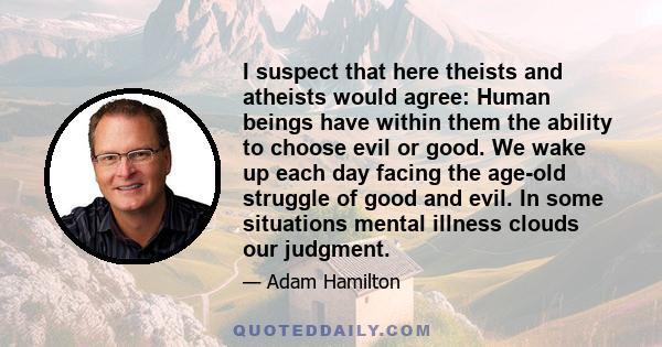 I suspect that here theists and atheists would agree: Human beings have within them the ability to choose evil or good. We wake up each day facing the age-old struggle of good and evil. In some situations mental illness 