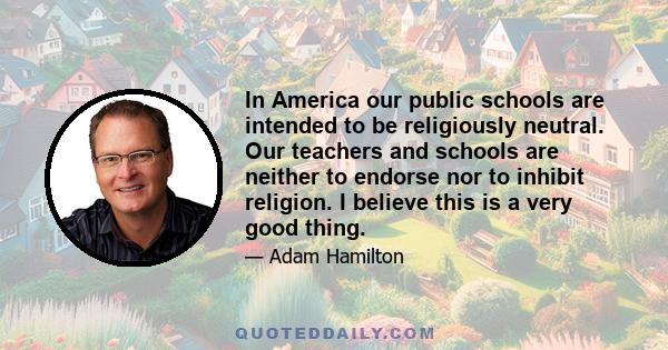 In America our public schools are intended to be religiously neutral. Our teachers and schools are neither to endorse nor to inhibit religion. I believe this is a very good thing.