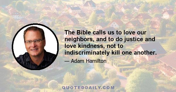 The Bible calls us to love our neighbors, and to do justice and love kindness, not to indiscriminately kill one another.