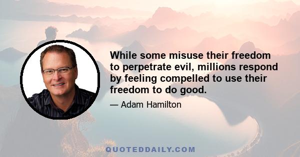 While some misuse their freedom to perpetrate evil, millions respond by feeling compelled to use their freedom to do good.