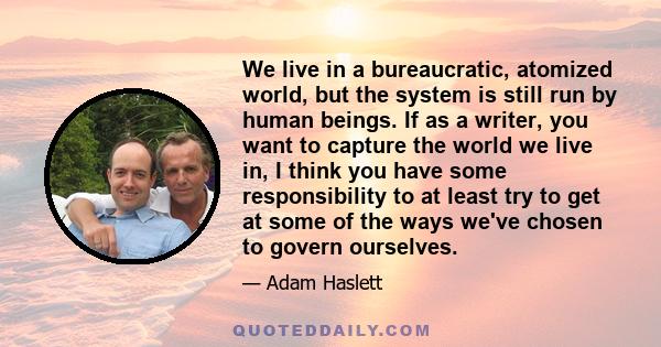 We live in a bureaucratic, atomized world, but the system is still run by human beings. If as a writer, you want to capture the world we live in, I think you have some responsibility to at least try to get at some of