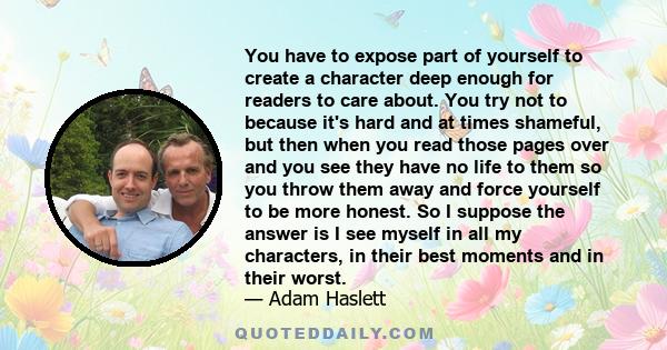 You have to expose part of yourself to create a character deep enough for readers to care about. You try not to because it's hard and at times shameful, but then when you read those pages over and you see they have no