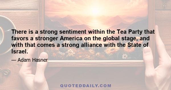 There is a strong sentiment within the Tea Party that favors a stronger America on the global stage, and with that comes a strong alliance with the State of Israel.